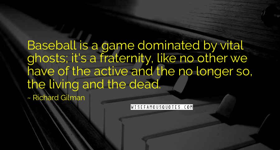 Richard Gilman Quotes: Baseball is a game dominated by vital ghosts; it's a fraternity, like no other we have of the active and the no longer so, the living and the dead.