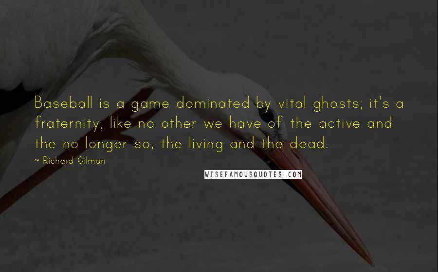Richard Gilman Quotes: Baseball is a game dominated by vital ghosts; it's a fraternity, like no other we have of the active and the no longer so, the living and the dead.