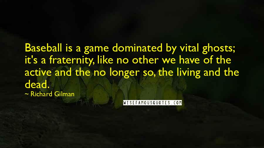 Richard Gilman Quotes: Baseball is a game dominated by vital ghosts; it's a fraternity, like no other we have of the active and the no longer so, the living and the dead.