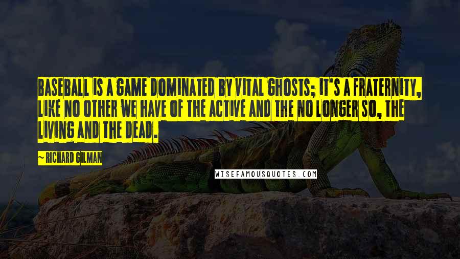 Richard Gilman Quotes: Baseball is a game dominated by vital ghosts; it's a fraternity, like no other we have of the active and the no longer so, the living and the dead.