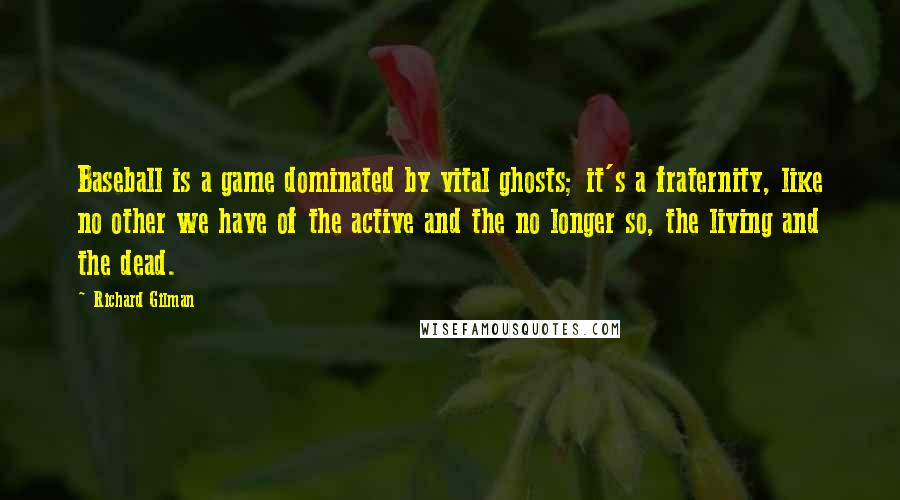 Richard Gilman Quotes: Baseball is a game dominated by vital ghosts; it's a fraternity, like no other we have of the active and the no longer so, the living and the dead.