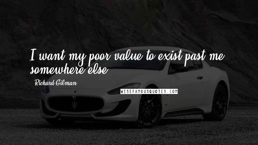 Richard Gilman Quotes: I want my poor value to exist past me, somewhere else.