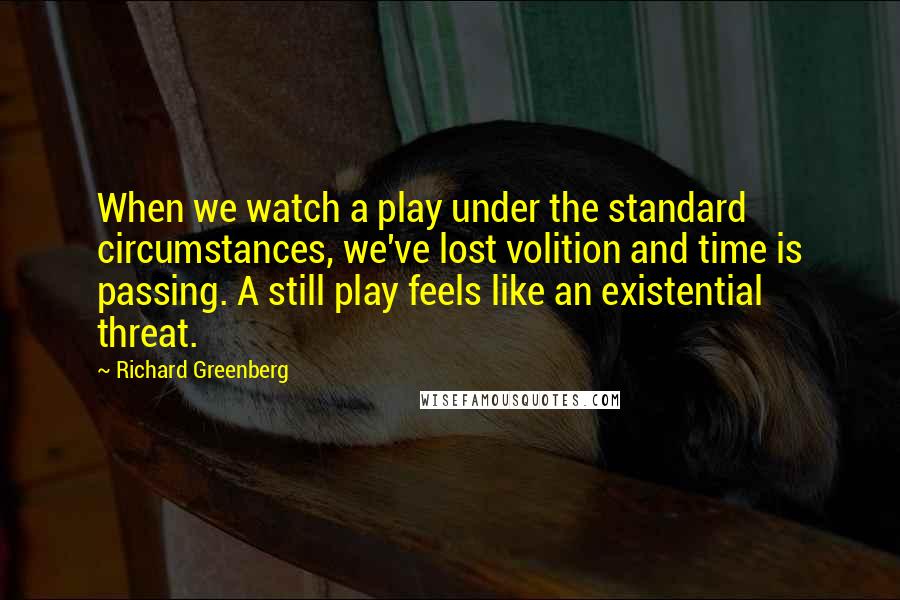 Richard Greenberg Quotes: When we watch a play under the standard circumstances, we've lost volition and time is passing. A still play feels like an existential threat.