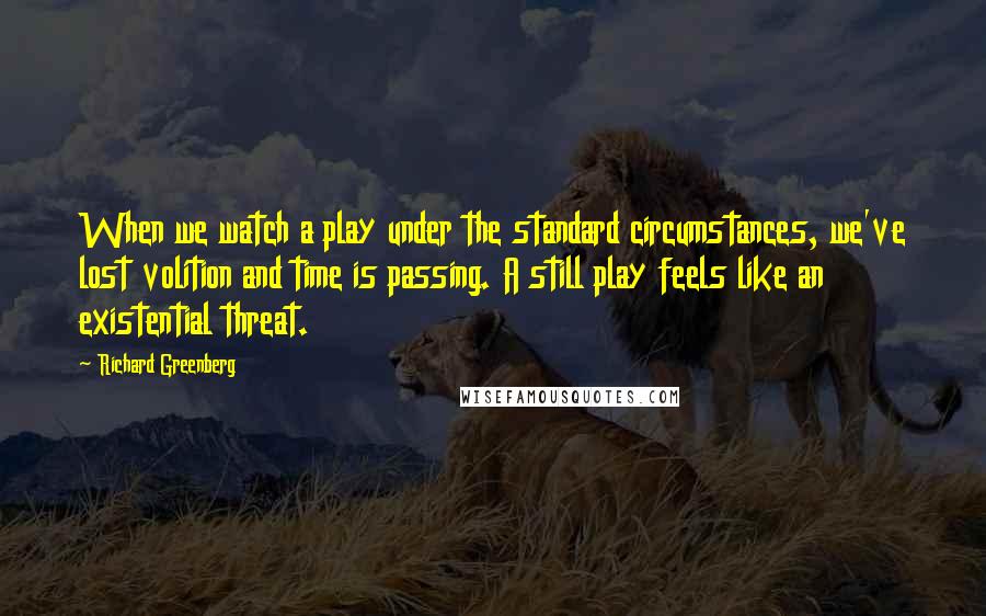 Richard Greenberg Quotes: When we watch a play under the standard circumstances, we've lost volition and time is passing. A still play feels like an existential threat.