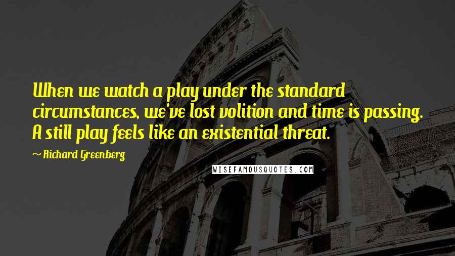 Richard Greenberg Quotes: When we watch a play under the standard circumstances, we've lost volition and time is passing. A still play feels like an existential threat.