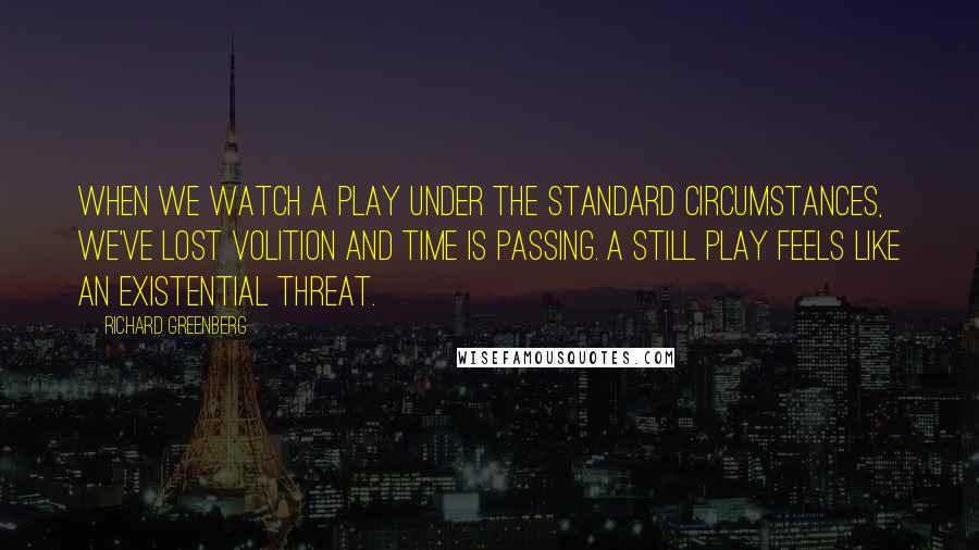 Richard Greenberg Quotes: When we watch a play under the standard circumstances, we've lost volition and time is passing. A still play feels like an existential threat.