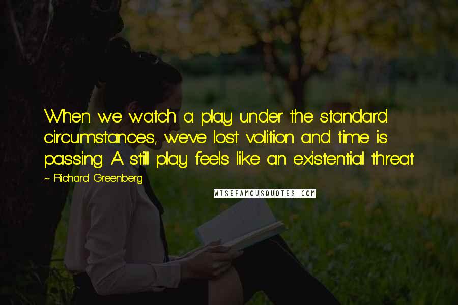 Richard Greenberg Quotes: When we watch a play under the standard circumstances, we've lost volition and time is passing. A still play feels like an existential threat.