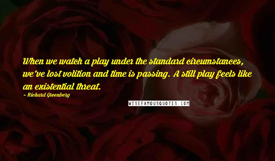 Richard Greenberg Quotes: When we watch a play under the standard circumstances, we've lost volition and time is passing. A still play feels like an existential threat.