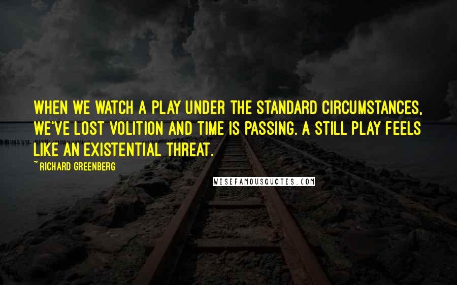 Richard Greenberg Quotes: When we watch a play under the standard circumstances, we've lost volition and time is passing. A still play feels like an existential threat.