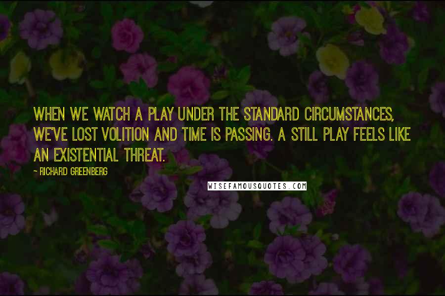 Richard Greenberg Quotes: When we watch a play under the standard circumstances, we've lost volition and time is passing. A still play feels like an existential threat.