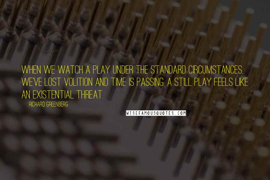 Richard Greenberg Quotes: When we watch a play under the standard circumstances, we've lost volition and time is passing. A still play feels like an existential threat.