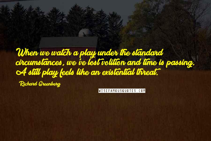 Richard Greenberg Quotes: When we watch a play under the standard circumstances, we've lost volition and time is passing. A still play feels like an existential threat.