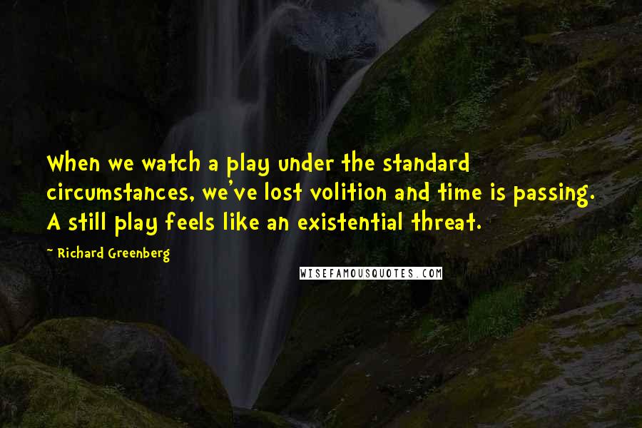 Richard Greenberg Quotes: When we watch a play under the standard circumstances, we've lost volition and time is passing. A still play feels like an existential threat.