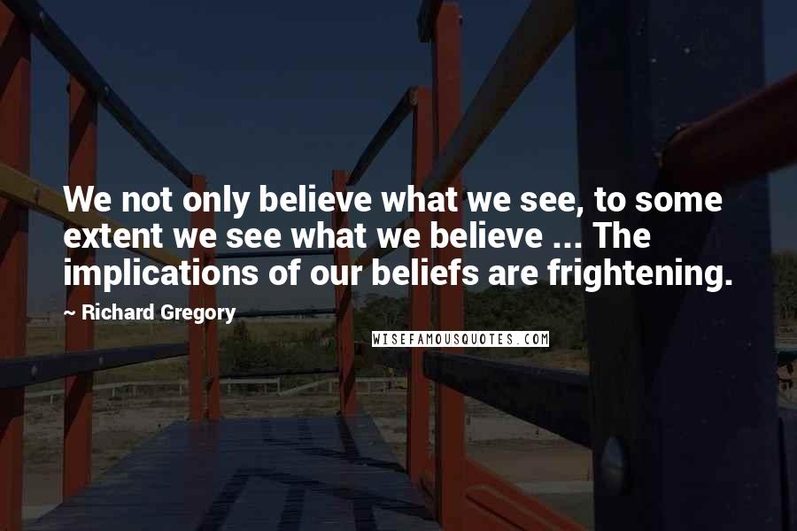 Richard Gregory Quotes: We not only believe what we see, to some extent we see what we believe ... The implications of our beliefs are frightening.