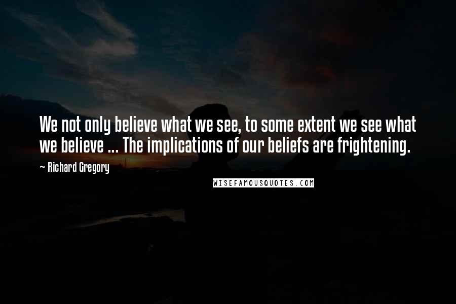 Richard Gregory Quotes: We not only believe what we see, to some extent we see what we believe ... The implications of our beliefs are frightening.