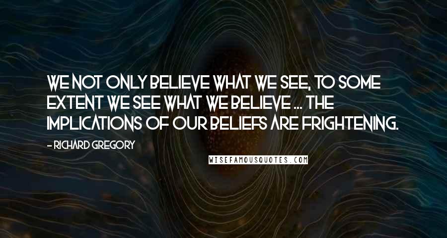 Richard Gregory Quotes: We not only believe what we see, to some extent we see what we believe ... The implications of our beliefs are frightening.