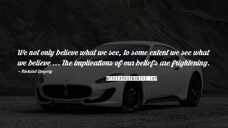 Richard Gregory Quotes: We not only believe what we see, to some extent we see what we believe ... The implications of our beliefs are frightening.