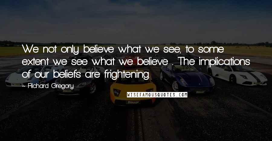 Richard Gregory Quotes: We not only believe what we see, to some extent we see what we believe ... The implications of our beliefs are frightening.