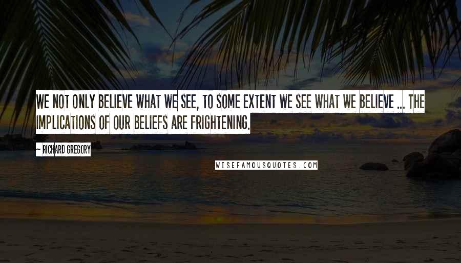 Richard Gregory Quotes: We not only believe what we see, to some extent we see what we believe ... The implications of our beliefs are frightening.