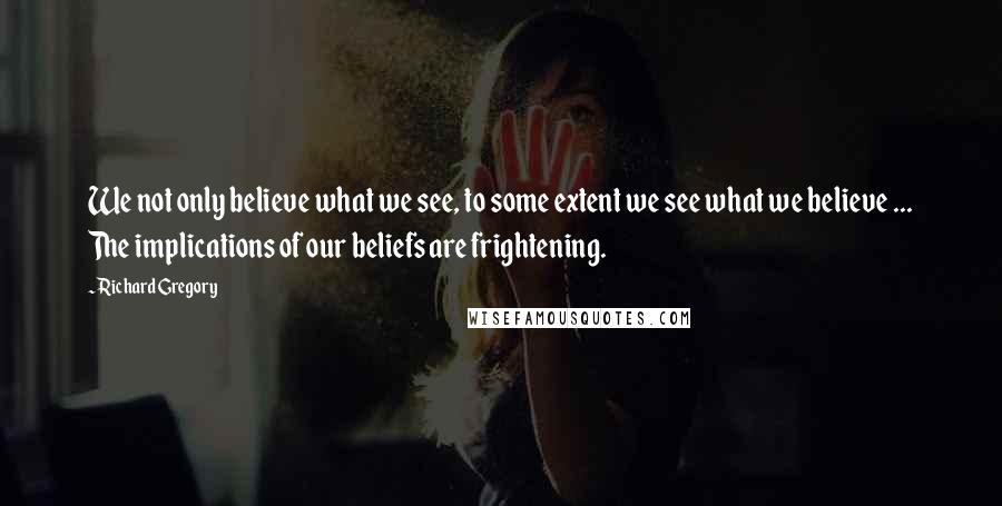 Richard Gregory Quotes: We not only believe what we see, to some extent we see what we believe ... The implications of our beliefs are frightening.