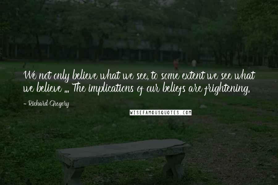 Richard Gregory Quotes: We not only believe what we see, to some extent we see what we believe ... The implications of our beliefs are frightening.