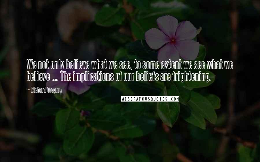 Richard Gregory Quotes: We not only believe what we see, to some extent we see what we believe ... The implications of our beliefs are frightening.