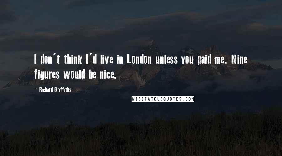 Richard Griffiths Quotes: I don't think I'd live in London unless you paid me. Nine figures would be nice.