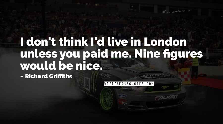 Richard Griffiths Quotes: I don't think I'd live in London unless you paid me. Nine figures would be nice.