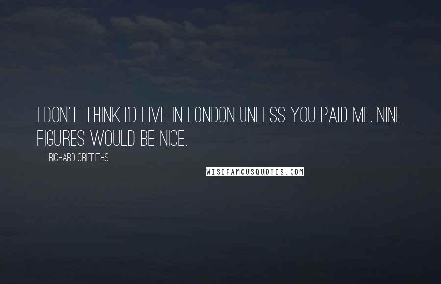 Richard Griffiths Quotes: I don't think I'd live in London unless you paid me. Nine figures would be nice.