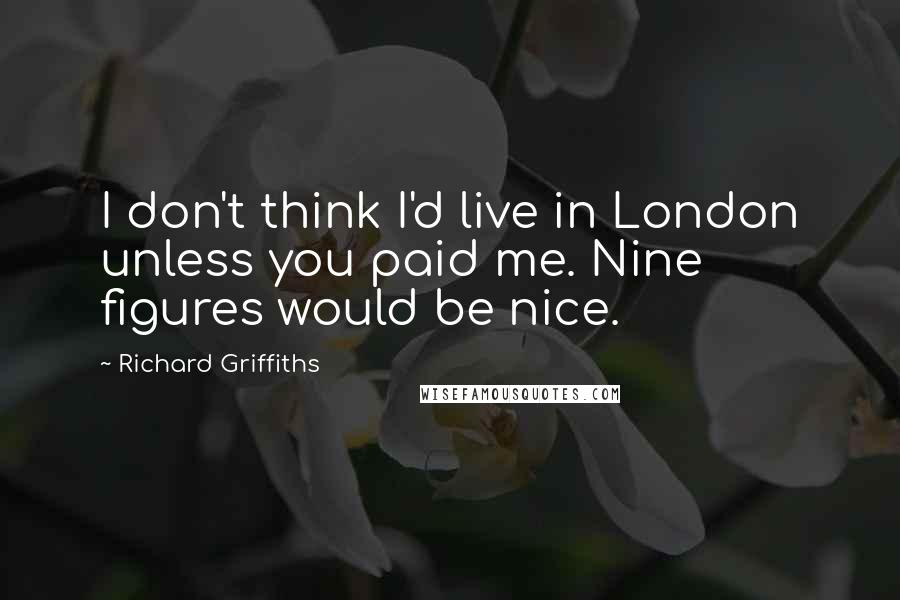 Richard Griffiths Quotes: I don't think I'd live in London unless you paid me. Nine figures would be nice.