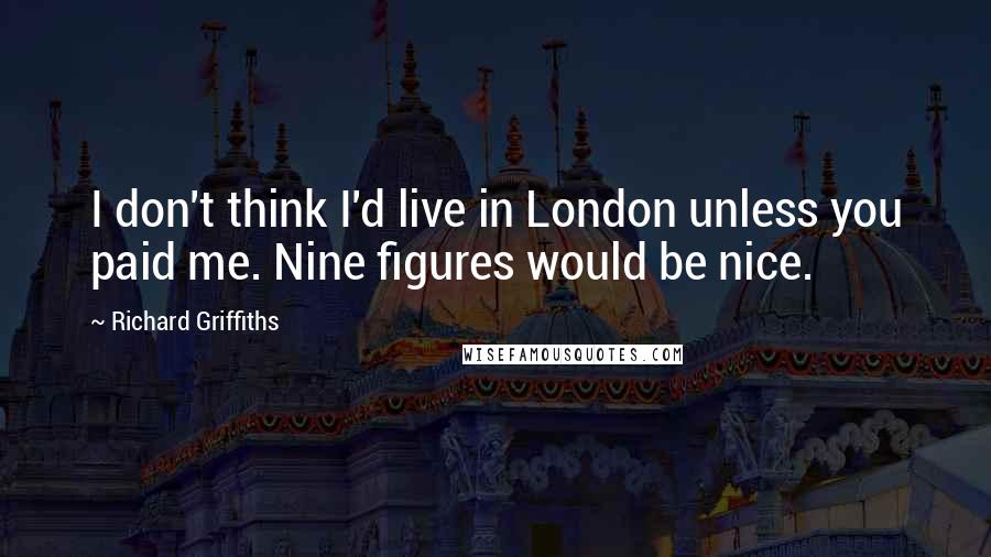 Richard Griffiths Quotes: I don't think I'd live in London unless you paid me. Nine figures would be nice.