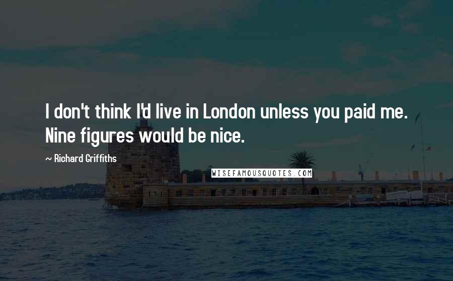 Richard Griffiths Quotes: I don't think I'd live in London unless you paid me. Nine figures would be nice.