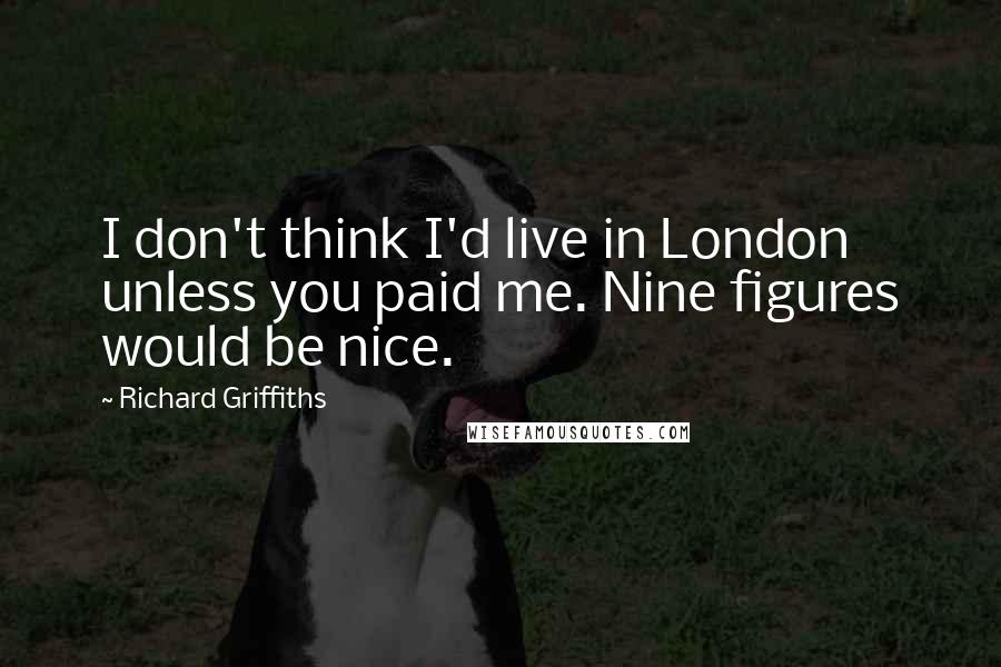 Richard Griffiths Quotes: I don't think I'd live in London unless you paid me. Nine figures would be nice.