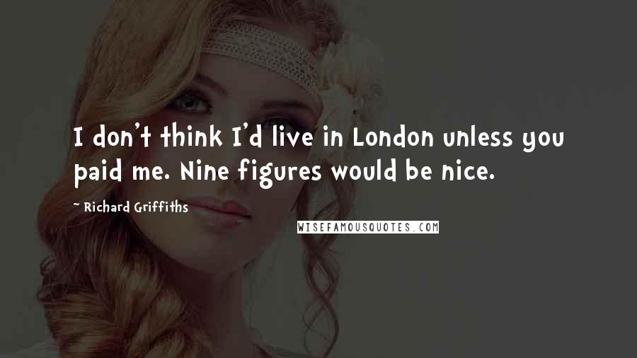 Richard Griffiths Quotes: I don't think I'd live in London unless you paid me. Nine figures would be nice.