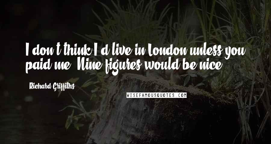 Richard Griffiths Quotes: I don't think I'd live in London unless you paid me. Nine figures would be nice.