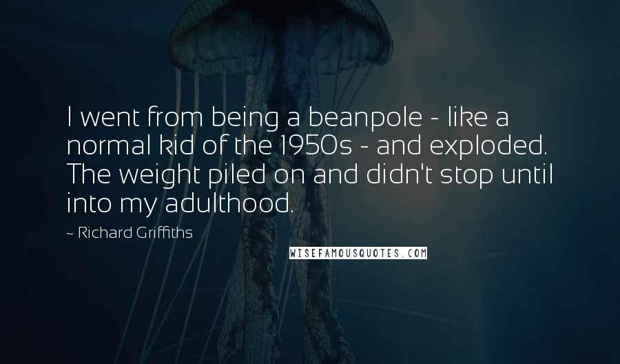 Richard Griffiths Quotes: I went from being a beanpole - like a normal kid of the 1950s - and exploded. The weight piled on and didn't stop until into my adulthood.