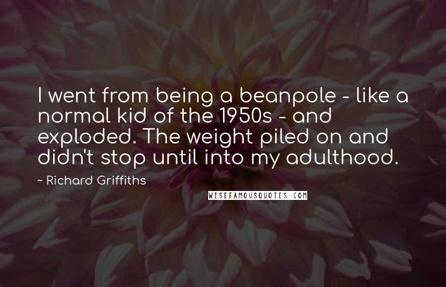 Richard Griffiths Quotes: I went from being a beanpole - like a normal kid of the 1950s - and exploded. The weight piled on and didn't stop until into my adulthood.