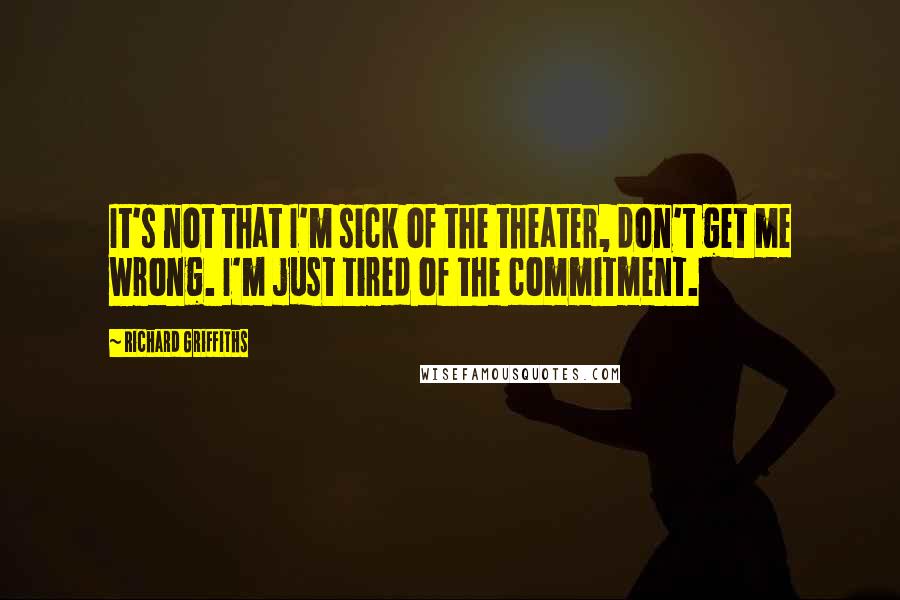 Richard Griffiths Quotes: It's not that I'm sick of the theater, don't get me wrong. I'm just tired of the commitment.