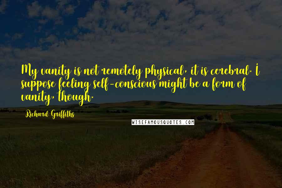 Richard Griffiths Quotes: My vanity is not remotely physical, it is cerebral. I suppose feeling self-conscious might be a form of vanity, though.