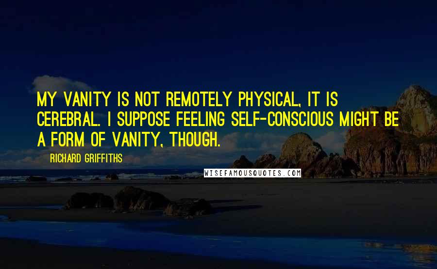 Richard Griffiths Quotes: My vanity is not remotely physical, it is cerebral. I suppose feeling self-conscious might be a form of vanity, though.