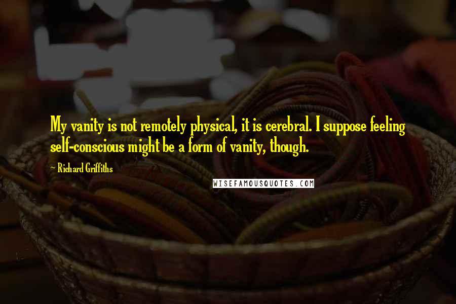 Richard Griffiths Quotes: My vanity is not remotely physical, it is cerebral. I suppose feeling self-conscious might be a form of vanity, though.