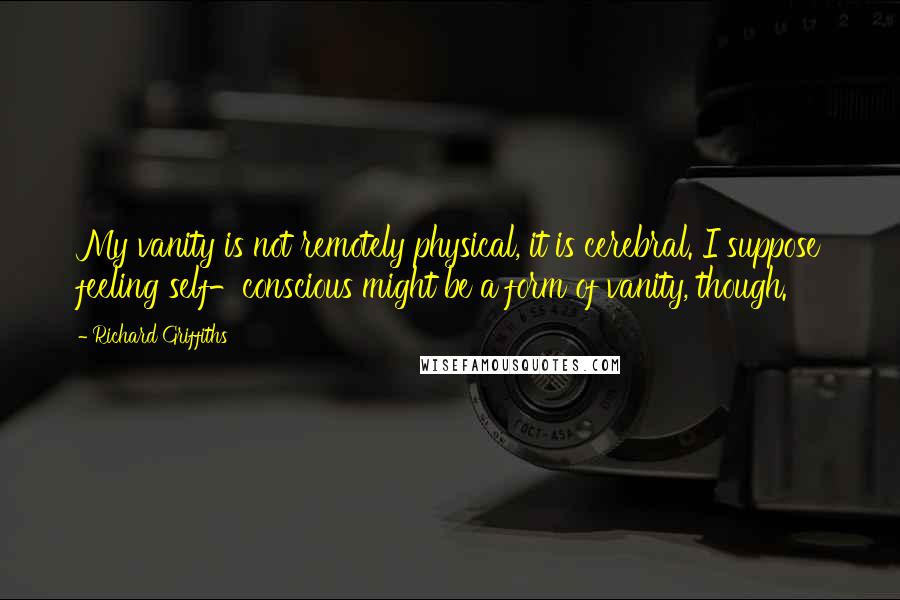 Richard Griffiths Quotes: My vanity is not remotely physical, it is cerebral. I suppose feeling self-conscious might be a form of vanity, though.