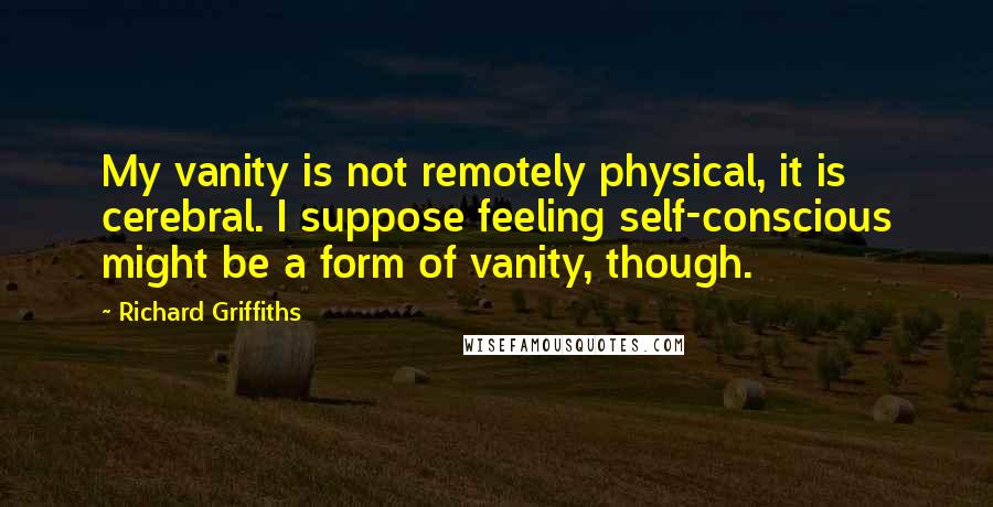 Richard Griffiths Quotes: My vanity is not remotely physical, it is cerebral. I suppose feeling self-conscious might be a form of vanity, though.