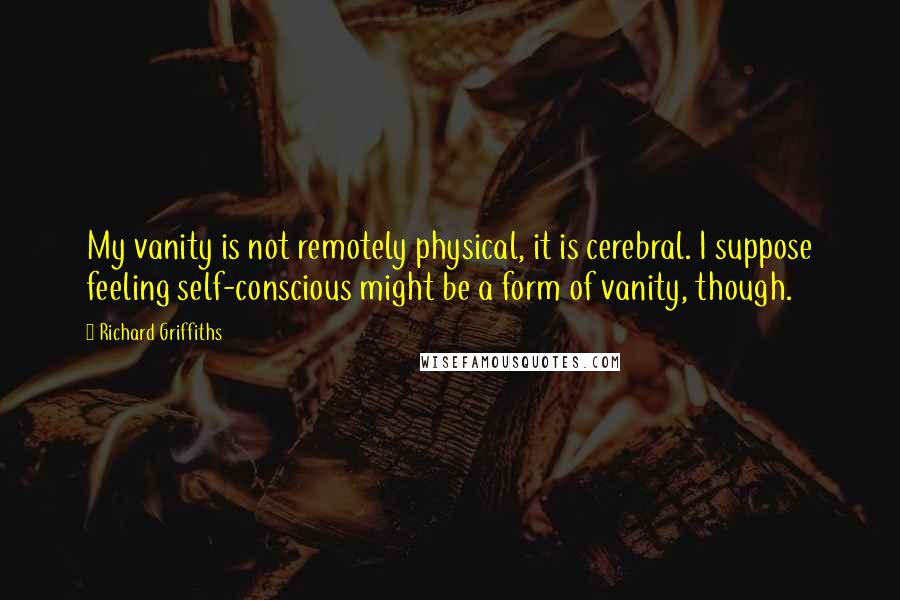 Richard Griffiths Quotes: My vanity is not remotely physical, it is cerebral. I suppose feeling self-conscious might be a form of vanity, though.