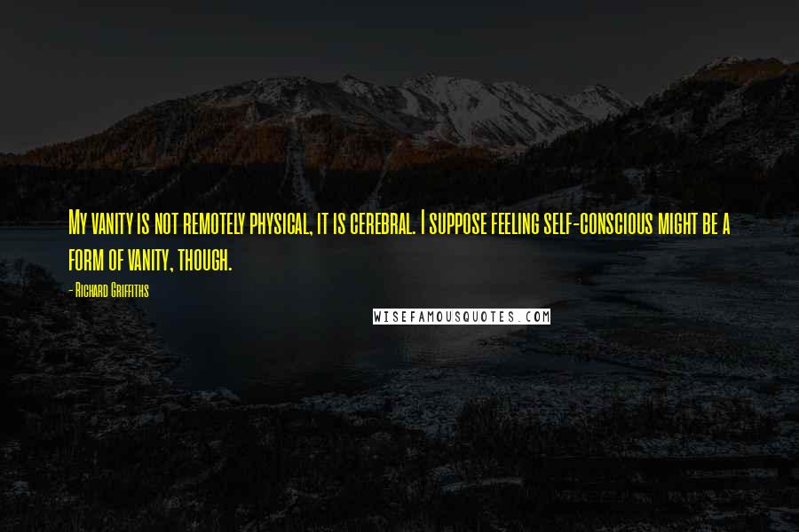 Richard Griffiths Quotes: My vanity is not remotely physical, it is cerebral. I suppose feeling self-conscious might be a form of vanity, though.