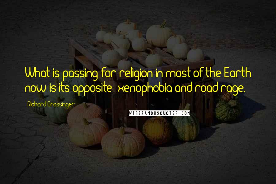 Richard Grossinger Quotes: What is passing for religion in most of the Earth now is its opposite: xenophobia and road rage.