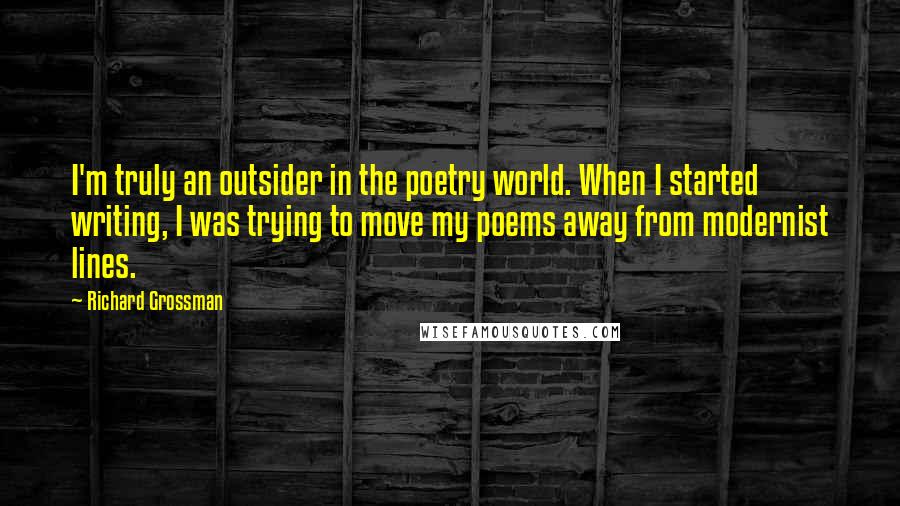 Richard Grossman Quotes: I'm truly an outsider in the poetry world. When I started writing, I was trying to move my poems away from modernist lines.