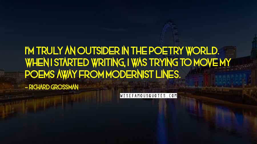 Richard Grossman Quotes: I'm truly an outsider in the poetry world. When I started writing, I was trying to move my poems away from modernist lines.