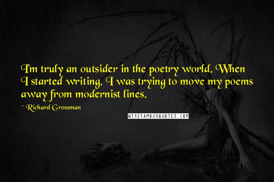 Richard Grossman Quotes: I'm truly an outsider in the poetry world. When I started writing, I was trying to move my poems away from modernist lines.