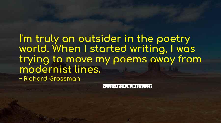 Richard Grossman Quotes: I'm truly an outsider in the poetry world. When I started writing, I was trying to move my poems away from modernist lines.